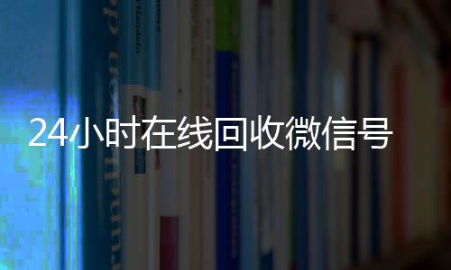 24小时在线回收微信号(24小时高价回收微信号平台)