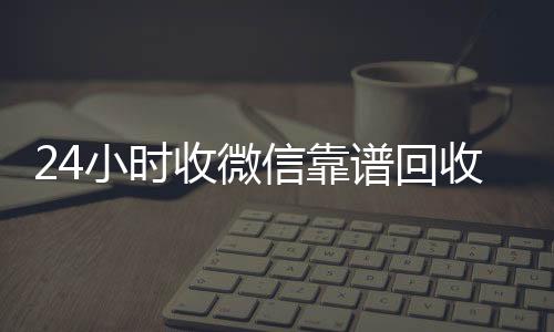 24小时收微信靠谱回收(24个小时高价回收微信)